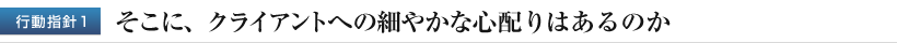 行動指針１　そこに、クライアントへの細やかな心配りはあるのか